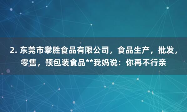 2. 东莞市攀胜食品有限公司,食品生产,批发,零售,预包装食品**我妈说:你再不行亲