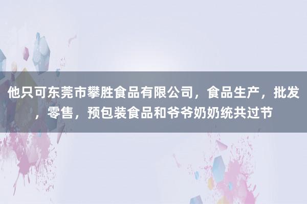 他只可东莞市攀胜食品有限公司，食品生产，批发，零售，预包装食品和爷爷奶奶统共过节