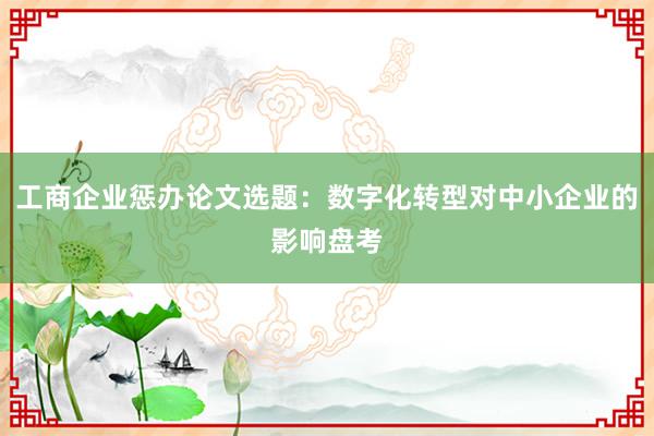 工商企业惩办论文选题：数字化转型对中小企业的影响盘考